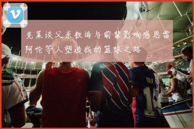 克莱谈父亲教诲与前辈影响感恩雷阿伦等人塑造我的篮球之路