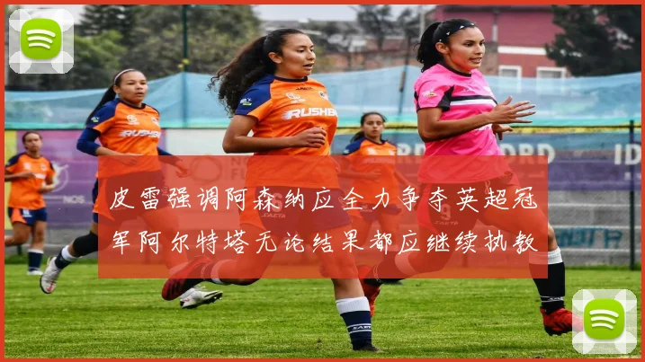 皮雷强调阿森纳应全力争夺英超冠军阿尔特塔无论结果都应继续执教