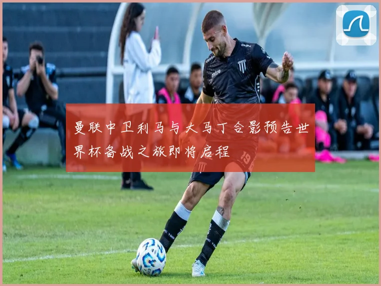 曼联中卫利马与大马丁合影预告世界杯备战之旅即将启程