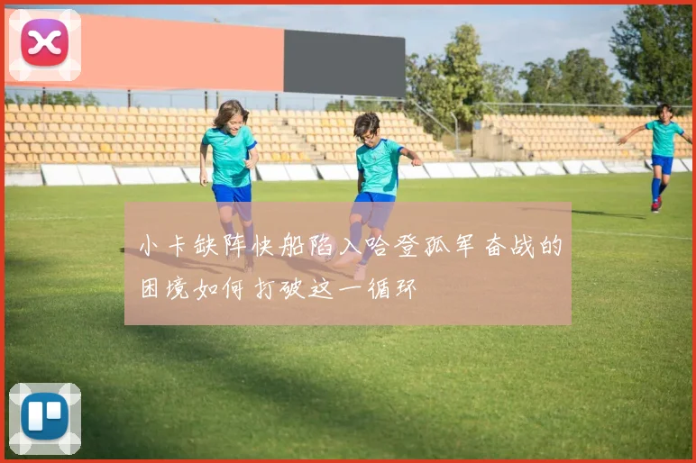 小卡缺阵快船陷入哈登孤军奋战的困境如何打破这一循环