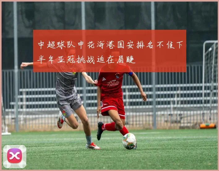 中超球队申花海港国安排名不佳下半年亚冠挑战迫在眉睫
