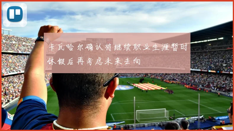 卡瓦哈尔确认将继续职业生涯暂时休假后再考虑未来去向
