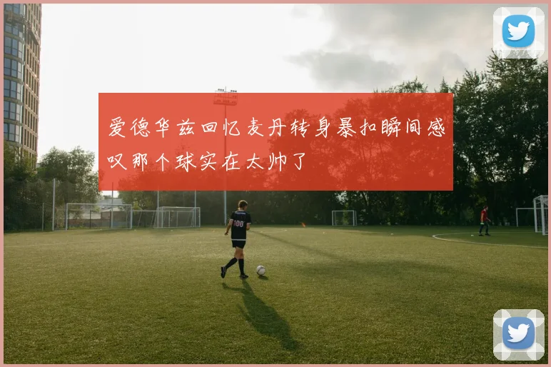 爱德华兹回忆麦丹转身暴扣瞬间感叹那个球实在太帅了