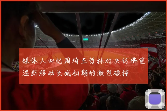 媒体人回忆周琦王哲林对决仿佛重温新移动长城初期的激烈碰撞