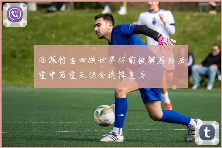 洛佩特吉回顾世界杯前被解雇经历重申若重来仍会选择皇马