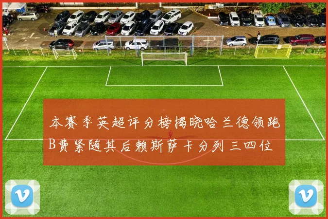 本赛季英超评分榜揭晓哈兰德领跑B费紧随其后赖斯萨卡分列三四位