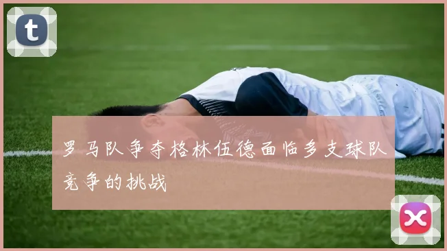 罗马队争夺格林伍德面临多支球队竞争的挑战