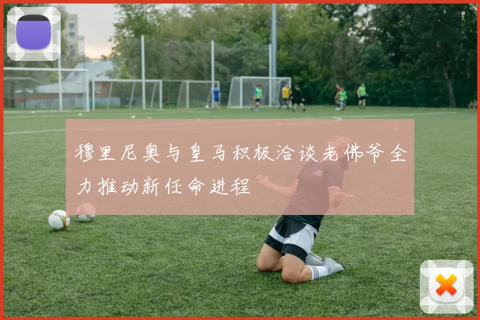 穆里尼奥与皇马积极洽谈老佛爷全力推动新任命进程