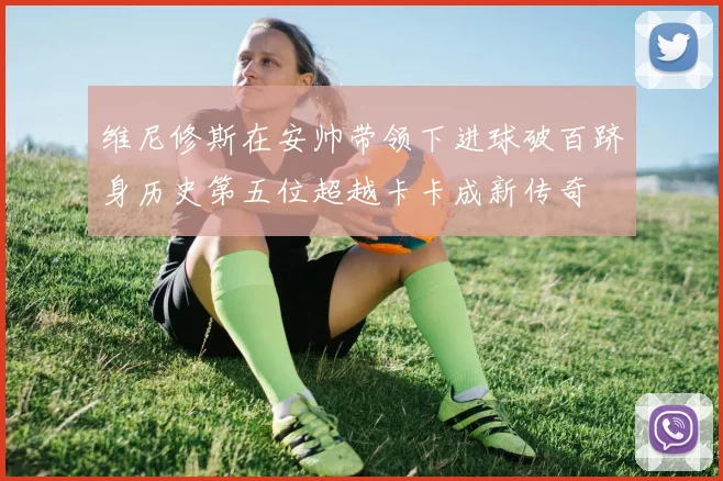 维尼修斯在安帅带领下进球破百跻身历史第五位超越卡卡成新传奇
