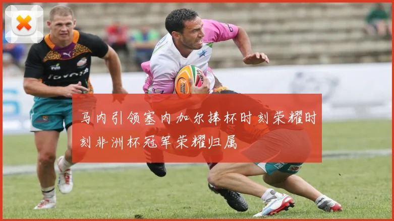 马内引领塞内加尔捧杯时刻荣耀时刻非洲杯冠军荣耀归属